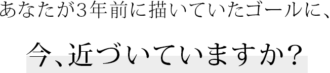 あなたが3年前に描いていたゴールに、今、近づいていますか?